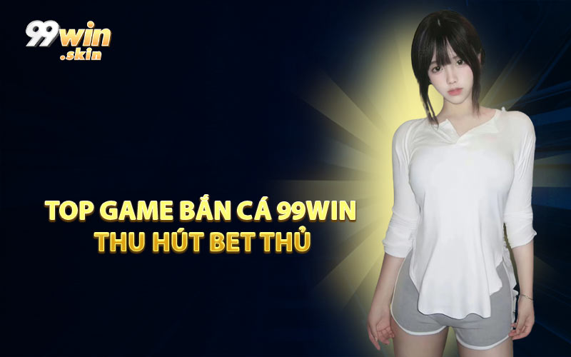 Top Game Bắn Cá 99WIN Thu Hút Bet Thủ